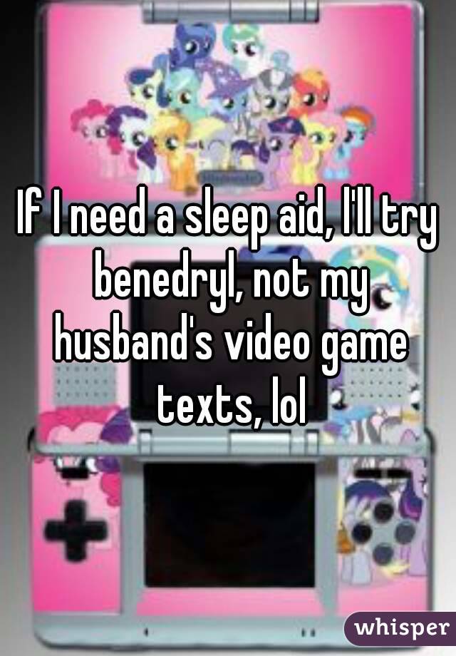 If I need a sleep aid, l'll try benedryl, not my husband's video game texts, lol