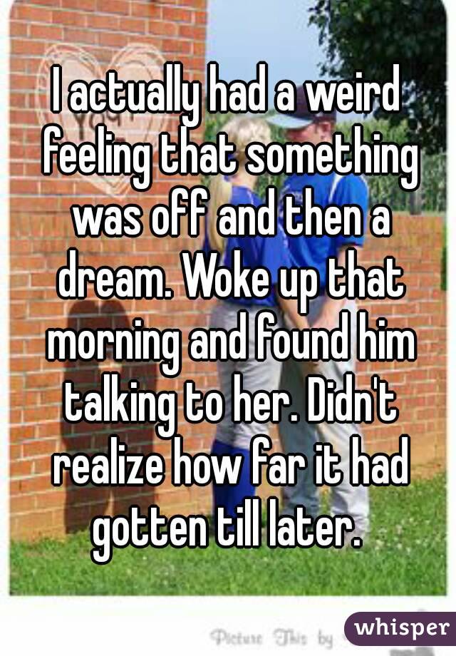 I actually had a weird feeling that something was off and then a dream. Woke up that morning and found him talking to her. Didn't realize how far it had gotten till later. 