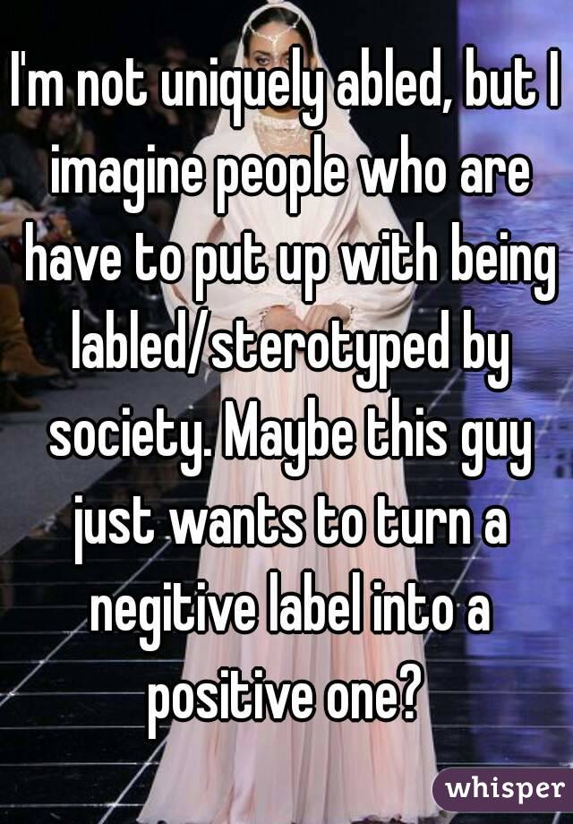 I'm not uniquely abled, but I imagine people who are have to put up with being labled/sterotyped by society. Maybe this guy just wants to turn a negitive label into a positive one? 