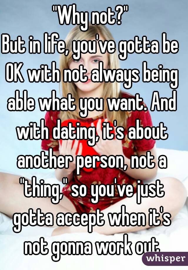 "Why not?"
But in life, you've gotta be OK with not always being able what you want. And with dating, it's about another person, not a "thing," so you've just gotta accept when it's not gonna work out