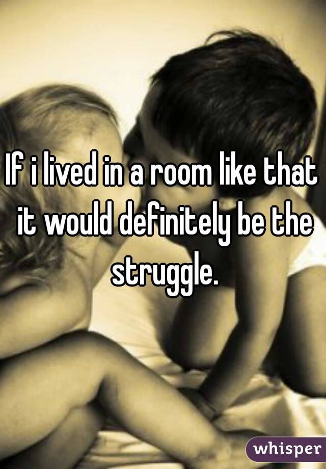 If i lived in a room like that it would definitely be the struggle.