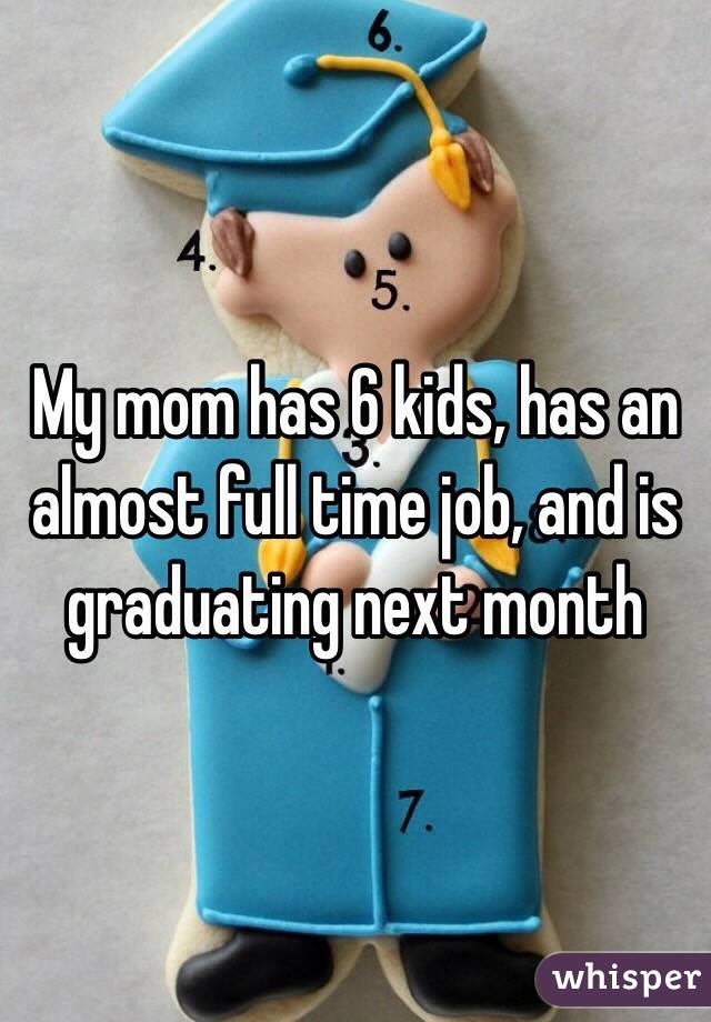 My mom has 6 kids, has an almost full time job, and is graduating next month 