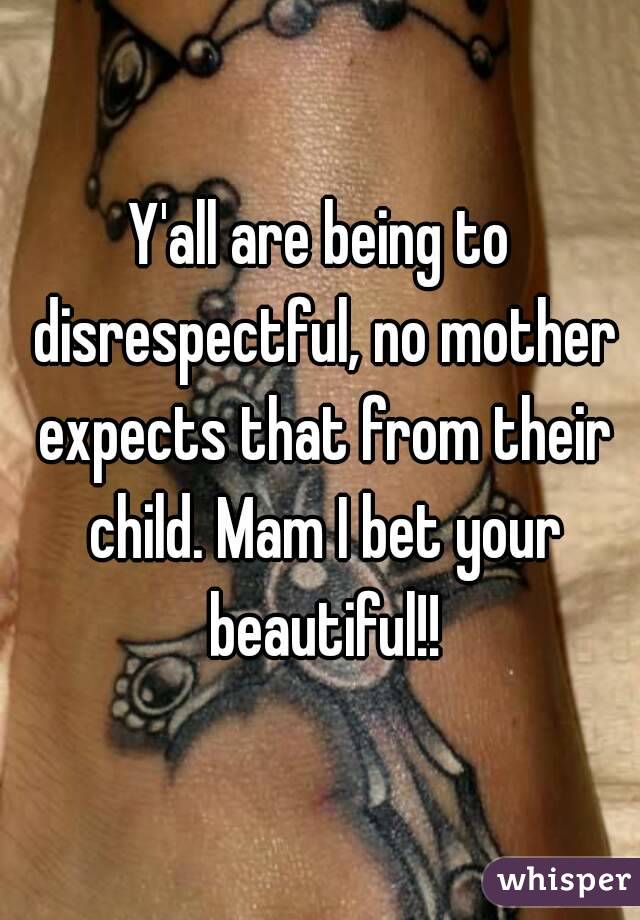 Y'all are being to disrespectful, no mother expects that from their child. Mam I bet your beautiful!!