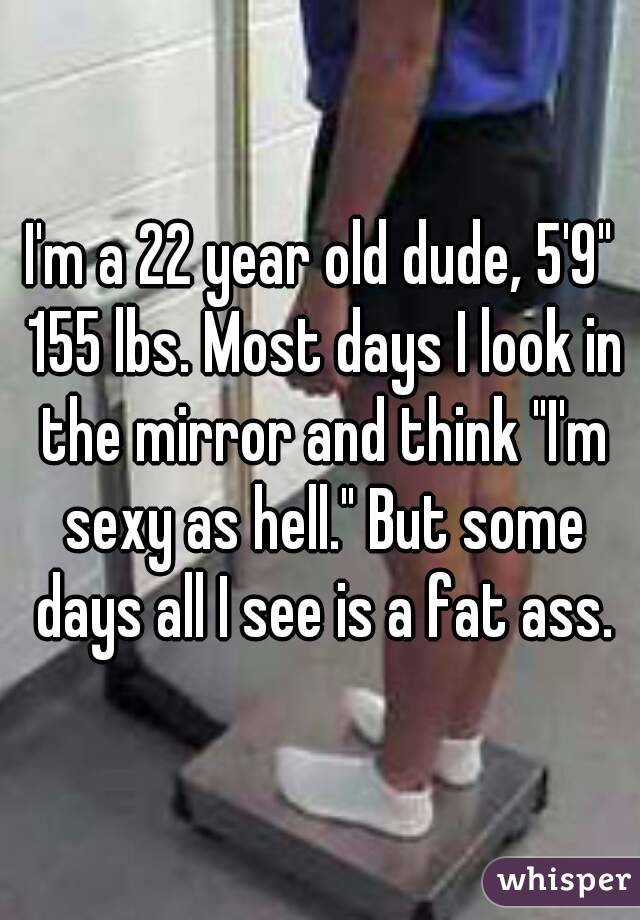 I'm a 22 year old dude, 5'9" 155 lbs. Most days I look in the mirror and think "I'm sexy as hell." But some days all I see is a fat ass.