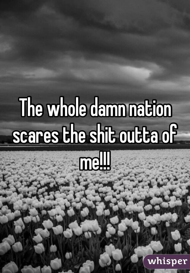 The whole damn nation scares the shit outta of me!!! 