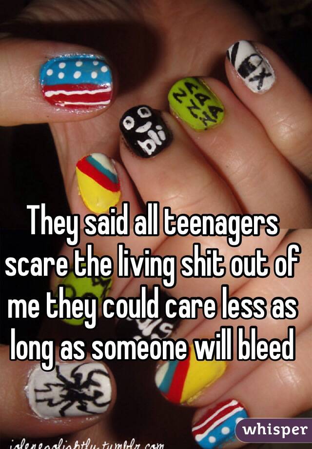 They said all teenagers scare the living shit out of me they could care less as long as someone will bleed 