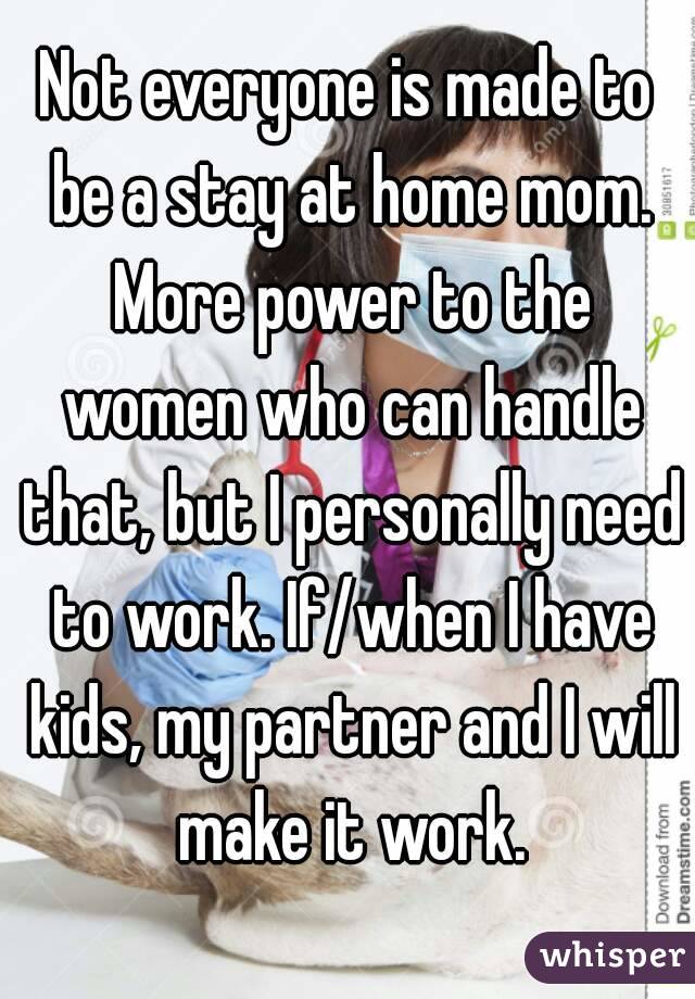 Not everyone is made to be a stay at home mom. More power to the women who can handle that, but I personally need to work. If/when I have kids, my partner and I will make it work.