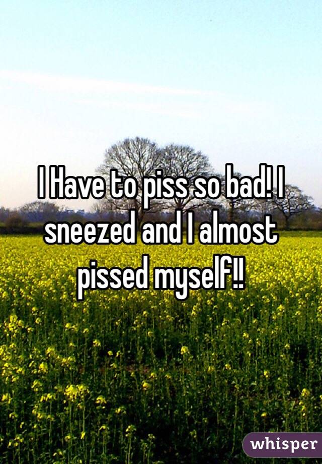 I Have to piss so bad! I sneezed and I almost pissed myself!!