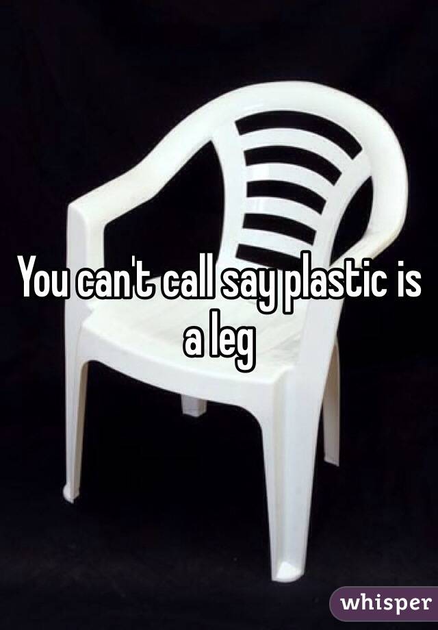 You can't call say plastic is a leg