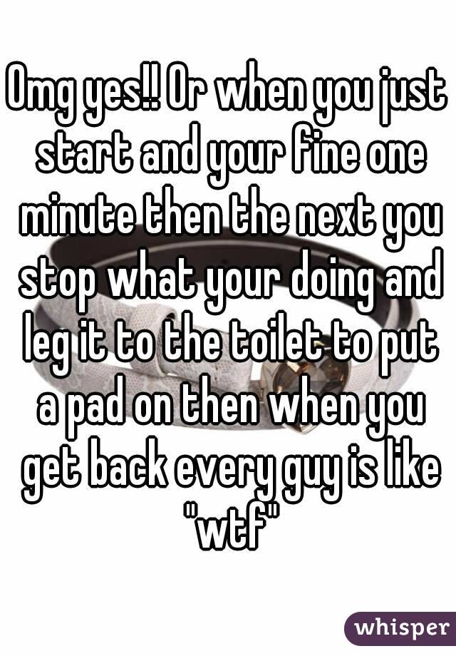 Omg yes!! Or when you just start and your fine one minute then the next you stop what your doing and leg it to the toilet to put a pad on then when you get back every guy is like "wtf"