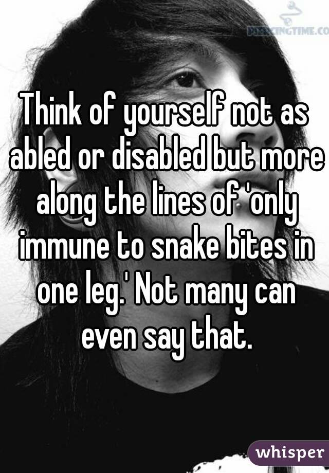 Think of yourself not as abled or disabled but more along the lines of 'only immune to snake bites in one leg.' Not many can even say that.