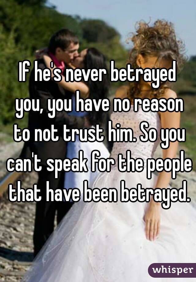 If he's never betrayed you, you have no reason to not trust him. So you can't speak for the people that have been betrayed.