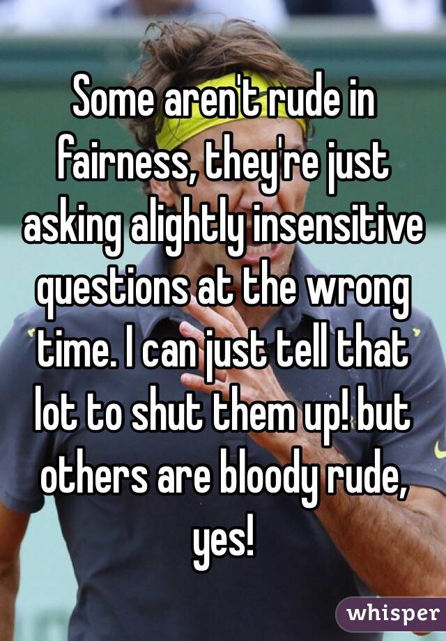 Some aren't rude in fairness, they're just asking alightly insensitive questions at the wrong time. I can just tell that lot to shut them up! but others are bloody rude, yes! 