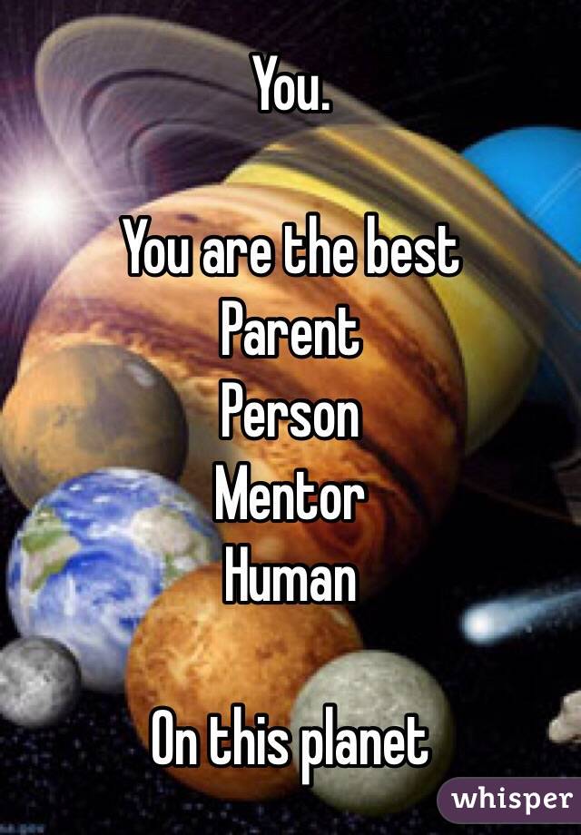 You. 

You are the best
Parent
Person
Mentor
Human

On this planet