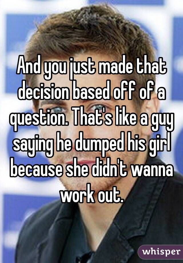 And you just made that decision based off of a question. That's like a guy saying he dumped his girl because she didn't wanna work out. 