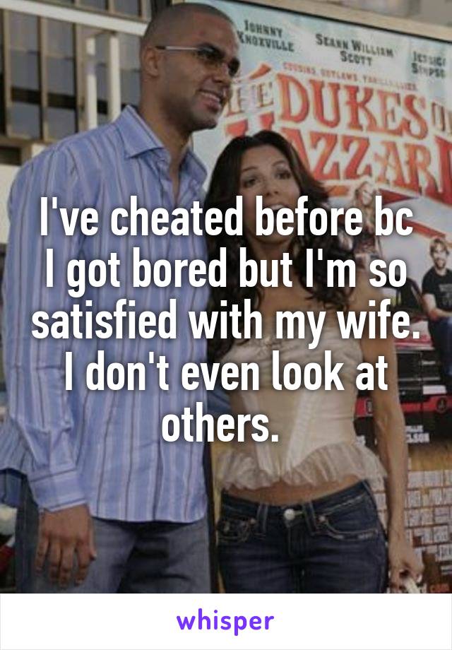 I've cheated before bc I got bored but I'm so satisfied with my wife. I don't even look at others. 