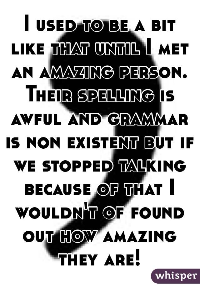 I used to be a bit like that until I met an amazing person. Their spelling is awful and grammar is non existent but if we stopped talking because of that I wouldn't of found out how amazing they are!