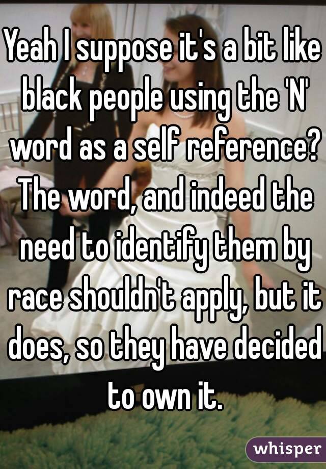 Yeah I suppose it's a bit like black people using the 'N' word as a self reference? The word, and indeed the need to identify them by race shouldn't apply, but it does, so they have decided to own it.