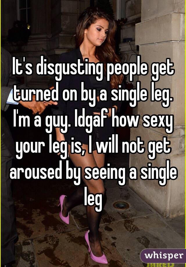 It's disgusting people get turned on by a single leg. I'm a guy. Idgaf how sexy your leg is, I will not get aroused by seeing a single leg