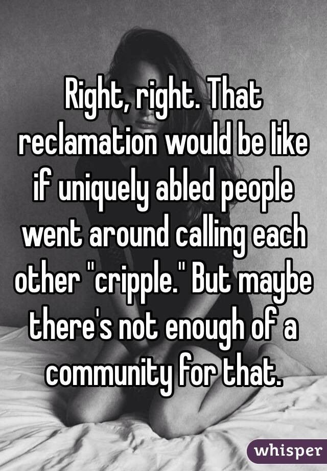 Right, right. That reclamation would be like if uniquely abled people went around calling each other "cripple." But maybe there's not enough of a community for that.