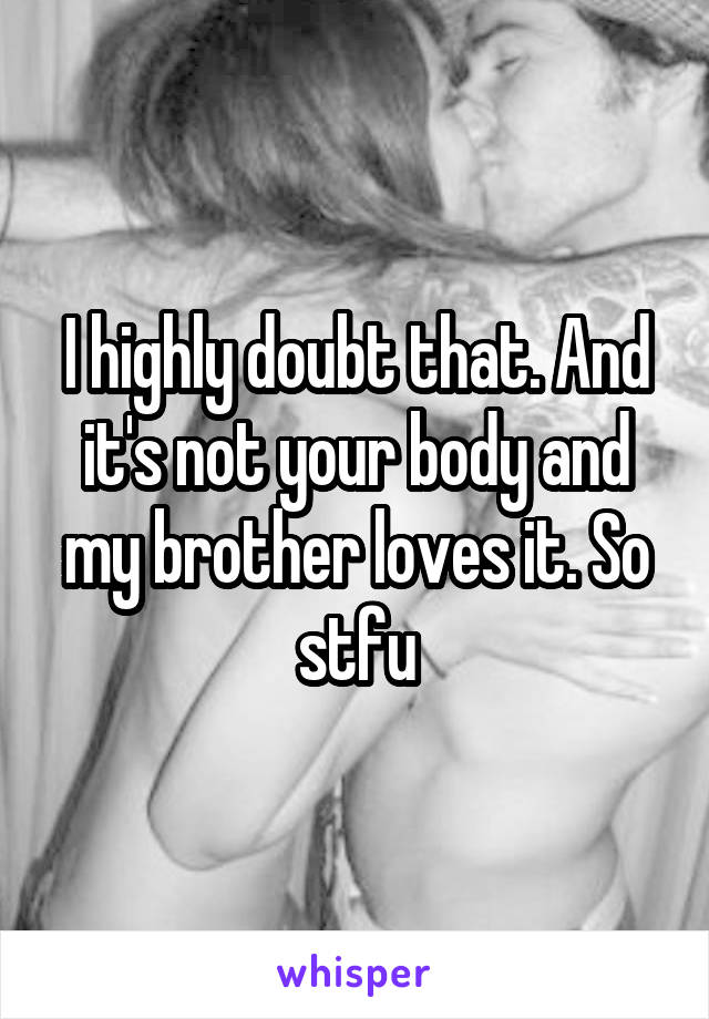 I highly doubt that. And it's not your body and my brother loves it. So stfu