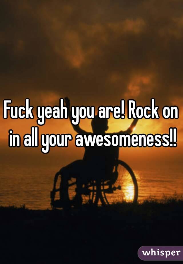 Fuck yeah you are! Rock on in all your awesomeness!!