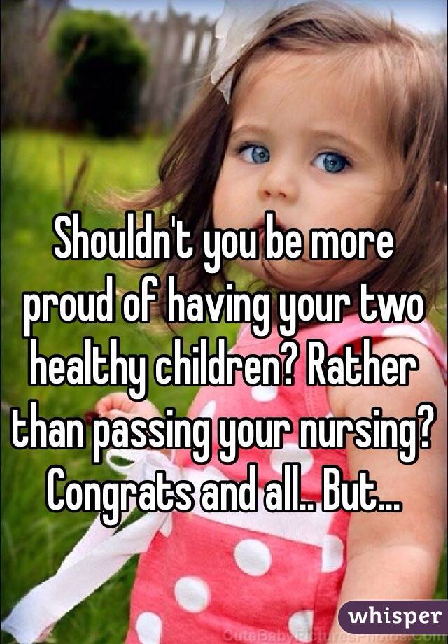 Shouldn't you be more proud of having your two healthy children? Rather than passing your nursing? Congrats and all.. But...