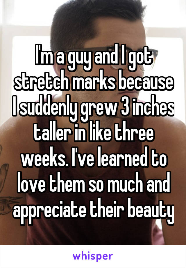 I'm a guy and I got stretch marks because I suddenly grew 3 inches taller in like three weeks. I've learned to love them so much and appreciate their beauty