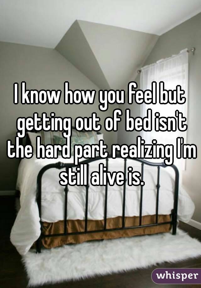 I know how you feel but getting out of bed isn't the hard part realizing I'm still alive is.