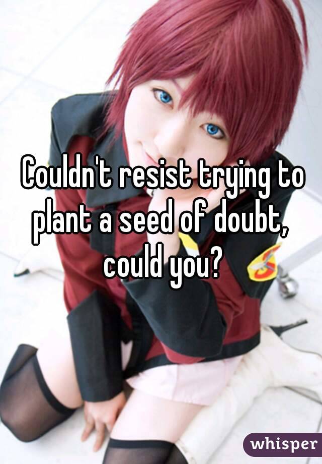  Couldn't resist trying to plant a seed of doubt,  could you?