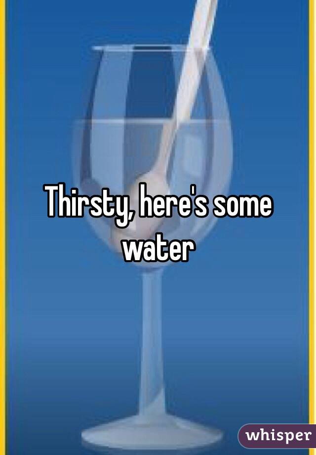 Thirsty, here's some water