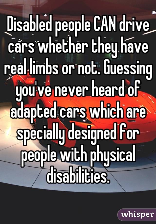 Disabled people CAN drive cars whether they have real limbs or not. Guessing you've never heard of adapted cars which are specially designed for people with physical disabilities.