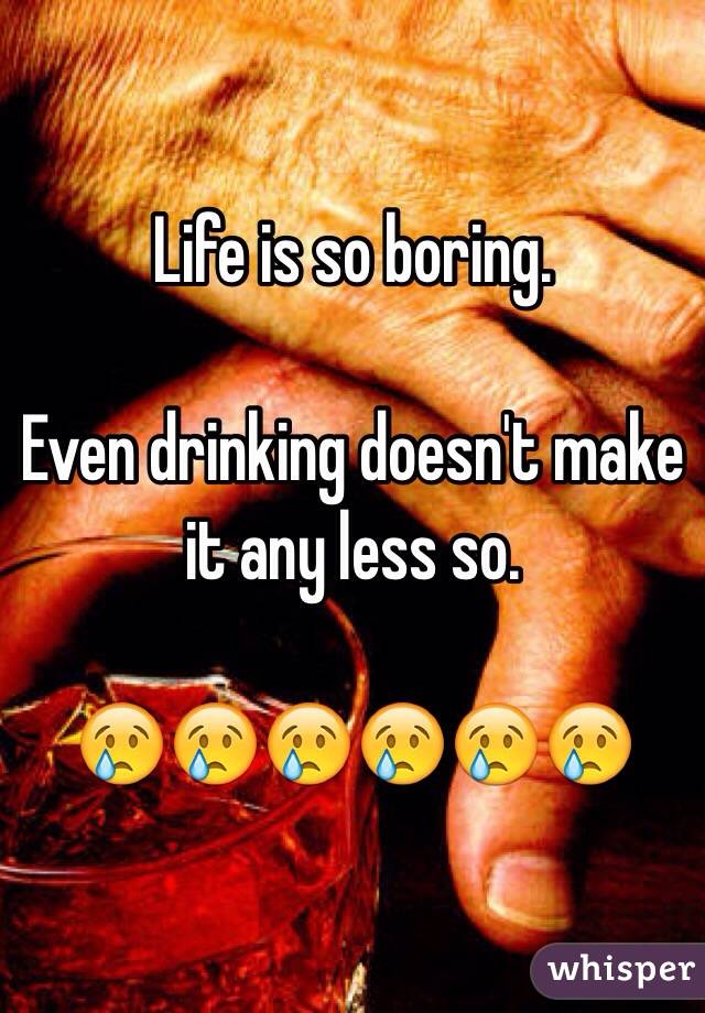 Life is so boring. 

Even drinking doesn't make it any less so. 

😢😢😢😢😢😢