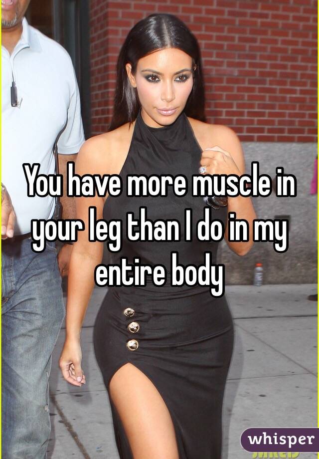 You have more muscle in your leg than I do in my entire body 