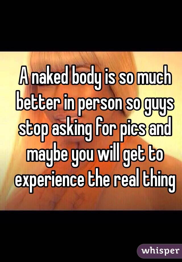 A naked body is so much better in person so guys stop asking for pics and maybe you will get to experience the real thing 