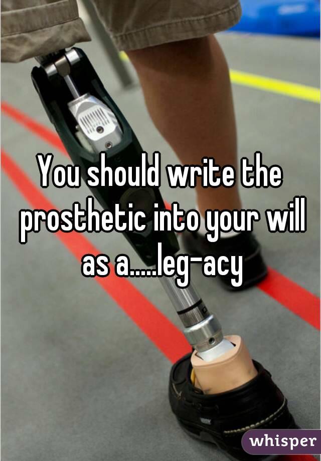 You should write the prosthetic into your will as a.....leg-acy


