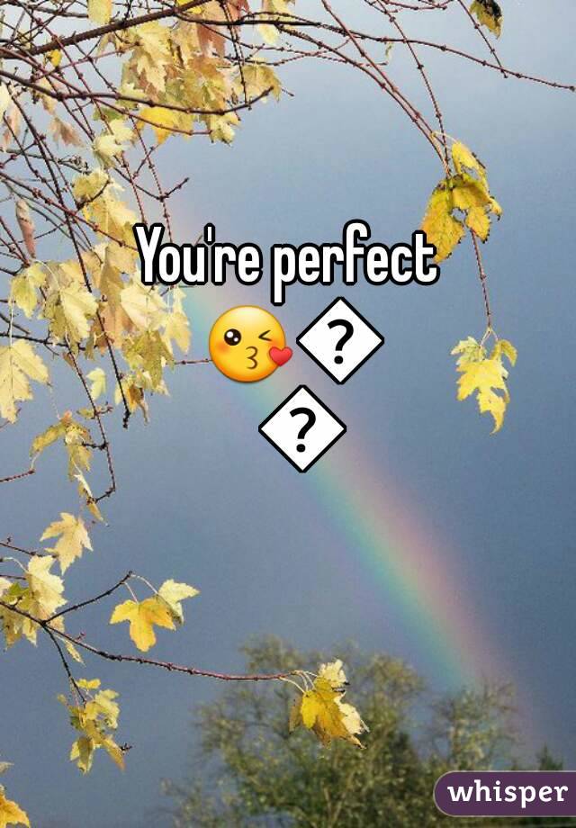 You're perfect 😘😘😘