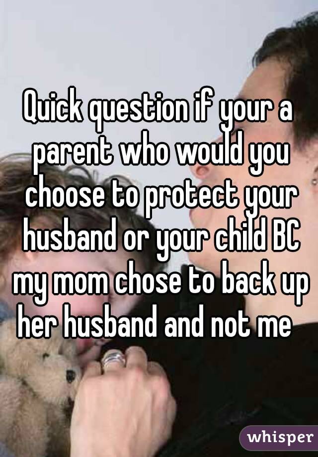 Quick question if your a parent who would you choose to protect your husband or your child BC my mom chose to back up her husband and not me  