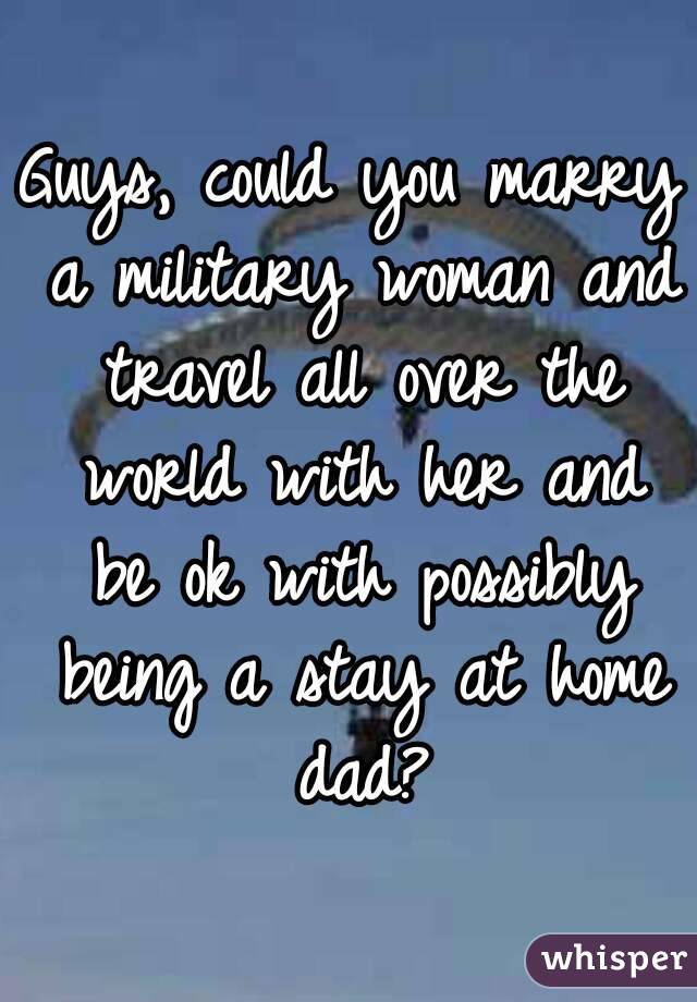 Guys, could you marry a military woman and travel all over the world with her and be ok with possibly being a stay at home dad?