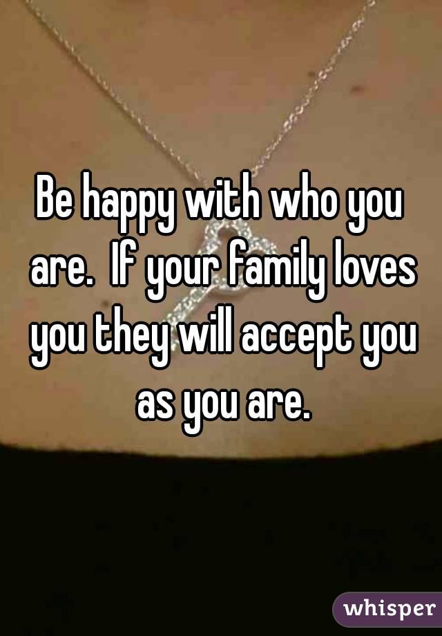 Be happy with who you are.  If your family loves you they will accept you as you are.