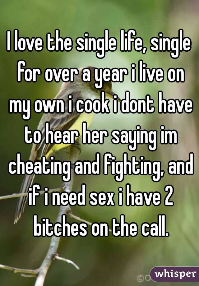 I love the single life, single for over a year i live on my own i cook i dont have to hear her saying im cheating and fighting, and if i need sex i have 2 bitches on the call.