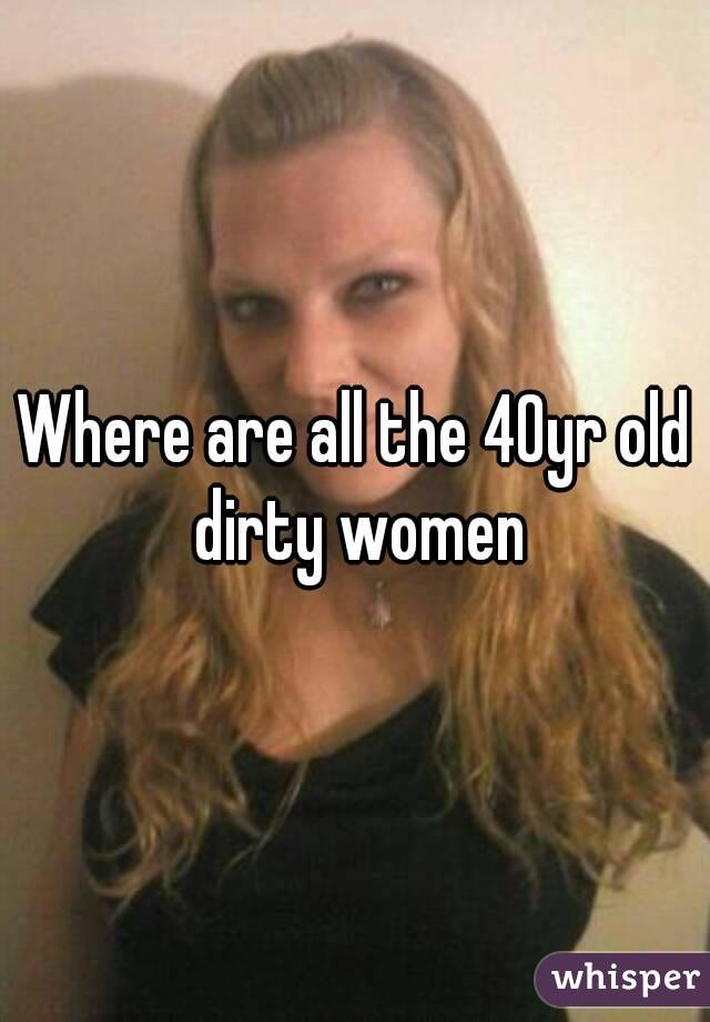 Where are all the 40yr old dirty women