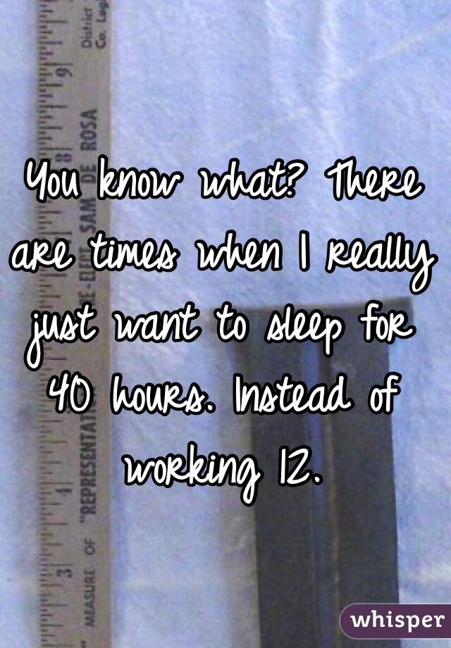 You know what? There are times when I really just want to sleep for 40 hours. Instead of working 12. 