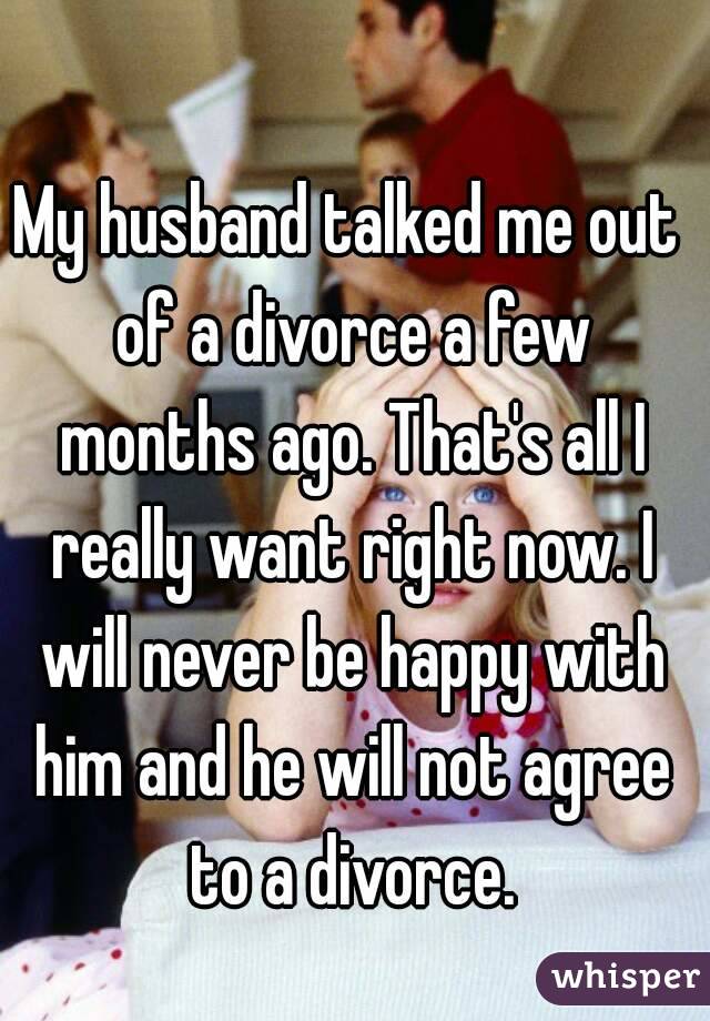 My husband talked me out of a divorce a few months ago. That's all I really want right now. I will never be happy with him and he will not agree to a divorce.