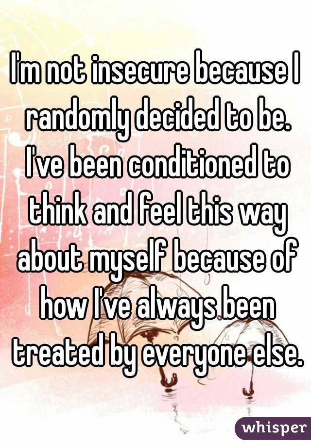 I'm not insecure because I randomly decided to be. I've been conditioned to think and feel this way about myself because of how I've always been treated by everyone else.