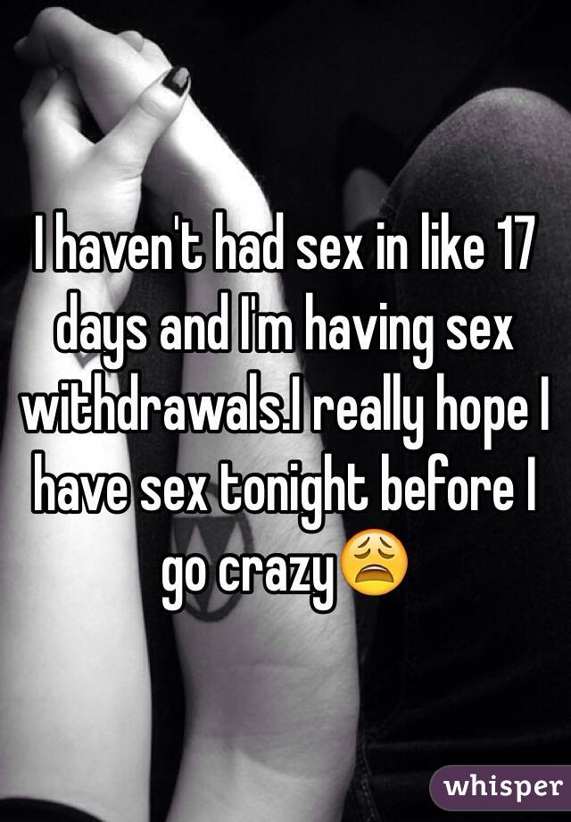I haven't had sex in like 17 days and I'm having sex withdrawals.I really hope I have sex tonight before I go crazy😩