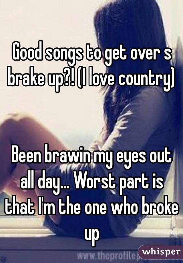 Good songs to get over s brake up?! (I love country)


Been brawin my eyes out all day... Worst part is that I'm the one who broke up