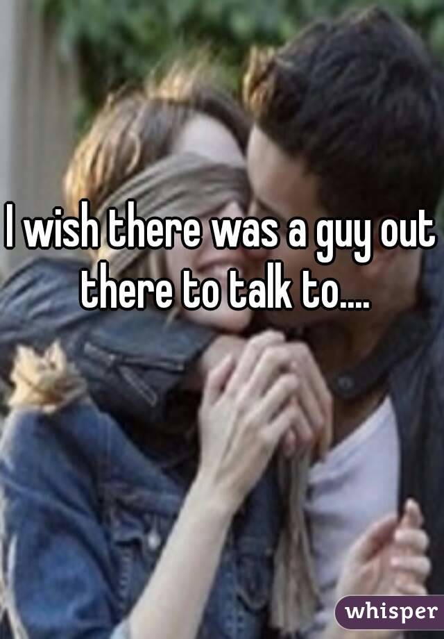 I wish there was a guy out there to talk to....