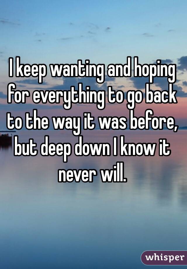 I keep wanting and hoping for everything to go back to the way it was before, but deep down I know it never will. 