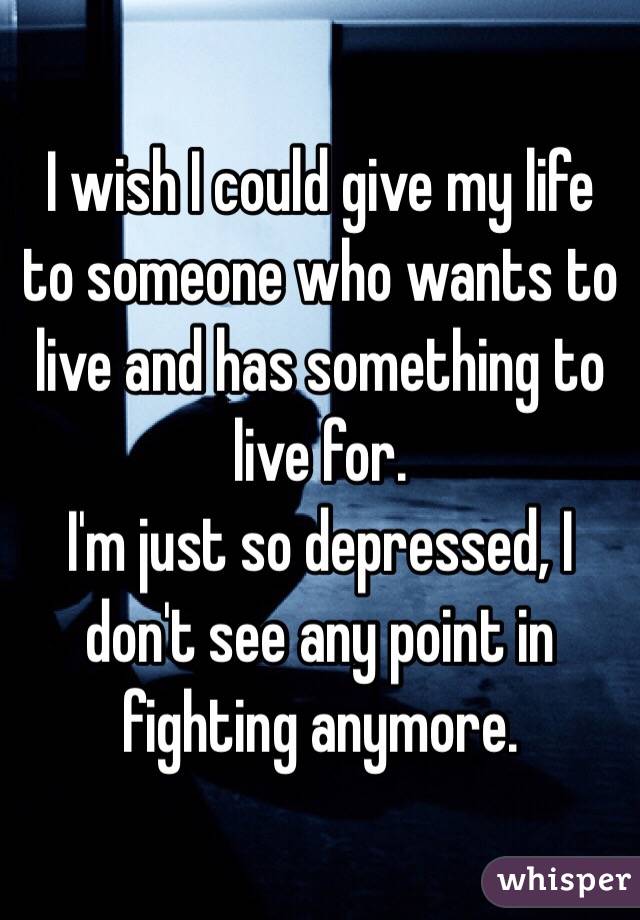 I wish I could give my life to someone who wants to live and has something to live for. 
I'm just so depressed, I don't see any point in fighting anymore. 